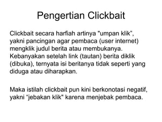 Pengertian Clickbait
Clickbait secara harfiah artinya "umpan klik”,
yakni pancingan agar pembaca (user internet)
mengklik judul berita atau membukanya.
Kebanyakan setelah link (tautan) berita diklik
(dibuka), ternyata isi beritanya tidak seperti yang
diduga atau diharapkan.
Maka istilah clickbait pun kini berkonotasi negatif,
yakni “jebakan klik" karena menjebak pembaca.
 