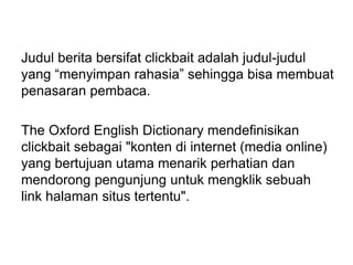 Judul berita bersifat clickbait adalah judul-judul
yang “menyimpan rahasia” sehingga bisa membuat
penasaran pembaca.
The Oxford English Dictionary mendefinisikan
clickbait sebagai "konten di internet (media online)
yang bertujuan utama menarik perhatian dan
mendorong pengunjung untuk mengklik sebuah
link halaman situs tertentu".
 