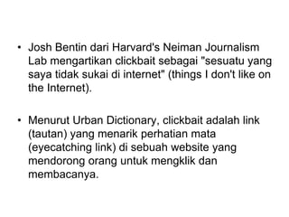• Josh Bentin dari Harvard's Neiman Journalism
Lab mengartikan clickbait sebagai "sesuatu yang
saya tidak sukai di internet" (things I don't like on
the Internet).
• Menurut Urban Dictionary, clickbait adalah link
(tautan) yang menarik perhatian mata
(eyecatching link) di sebuah website yang
mendorong orang untuk mengklik dan
membacanya.
 