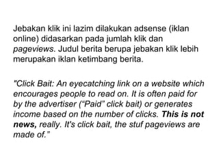 Jebakan klik ini lazim dilakukan adsense (iklan
online) didasarkan pada jumlah klik dan
pageviews. Judul berita berupa jebakan klik lebih
merupakan iklan ketimbang berita.
"Click Bait: An eyecatching link on a website which
encourages people to read on. It is often paid for
by the advertiser (“Paid” click bait) or generates
income based on the number of clicks. This is not
news, really. It's click bait, the stuf pageviews are
made of.”
 