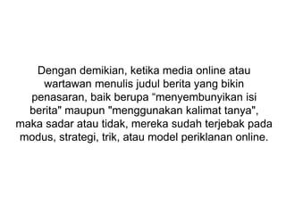 Dengan demikian, ketika media online atau
wartawan menulis judul berita yang bikin
penasaran, baik berupa “menyembunyikan isi
berita" maupun "menggunakan kalimat tanya",
maka sadar atau tidak, mereka sudah terjebak pada
modus, strategi, trik, atau model periklanan online.
 