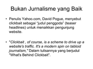 Bukan Jurnalisme yang Baik
• Penulis Yahoo.com, David Pogue, menyebut
clickbait sebagai “judul penggoda” (teaser
headlines) untuk menaikkan pengunjung
website.
• "Clickbait , of course, is a scheme to drive up a
website's traffic. It's a modern spin on tabloid
journalism," Dalam tulisannya yang berjudul
"What's Behind Clickbait".
 