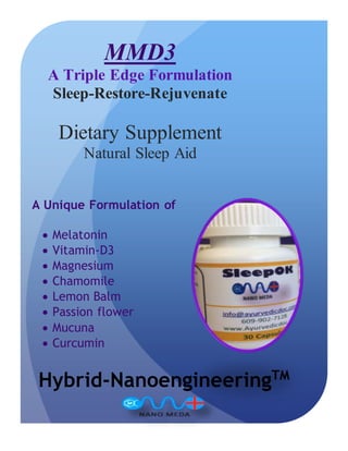 A Unique Formulation of
 Melatonin
 Vitamin-D3
 Magnesium
 Chamomile
 Lemon Balm
 Passion flower
 Mucuna
 Curcumin
Hybrid-NanoengineeringTM
MMD3
A Triple Edge Formulation
Sleep-Restore-Rejuvenate
Dietary Supplement
Natural Sleep Aid
 