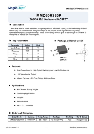 MMD60R360P Datasheet
Jun. 2013 Revision 1.2 MagnaChip Semiconductor Ltd.1
Parameter Value Unit
VDS @ Tj,max 650 V
RDS(on),max 0.38 Ω
VTH,typ 3 V
ID 11 A
Qg,typ 28 nC
Order Code Marking Temp. Range Package Packing RoHS Status
MMD60R360PRH 60R360P -55 ~ 150℃ TO-252 (DPAK) Reel Halogen Free
MMD60R360P
600V 0.38Ω N-channel MOSFET
 Description
MMD60R360P is power MOSFET using magnachip’s advanced super junction technology that can
realize very low on-resistance and gate charge. It will provide much high efficiency by using
optimized charge coupling technology. These user friendly devices give an advantage of Low EMI to
designers as well as low switching loss.
 Features
 Low Power Loss by High Speed Switching and Low On-Resistance
 100% Avalanche Tested
 Green Package – Pb Free Plating, Halogen Free
 Key Parameters
 Ordering Information
 Applications
 PFC Power Supply Stages
 Switching Applications
 Adapter
 Motor Control
 DC – DC Converters
D
G
S
G
D
S
 Package & Internal Circuit
TO-252
(DPAK)
 