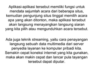 Aplikasi-aplikasi tersebut memiliki fungsi untuk
mendata sejumlah acara dari beberapa situs,
kemudian pengunjung situs tinggal memilih acara
apa yang akan ditonton, maka aplikasi tersebut
akan langsung menayangkan langsung siaran
yang kita pilih atau mengunduhkan acara tersebut.
Ada juga teknik streaming, yaitu cara penayangan
langsung sebuah data multimedia dari server
penyedia layanan ke komputer pribadi kita.
Semakin cepat koneksi internet yang kita gunakan,
maka akan makin cepat dan lancar pula tayangan
tersebut dapat diputar.
 