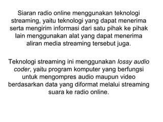 Siaran radio online menggunakan teknologi
streaming, yaitu teknologi yang dapat menerima
serta mengirim informasi dari satu pihak ke pihak
lain menggunakan alat yang dapat menerima
aliran media streaming tersebut juga.
Teknologi streaming ini menggunakan lossy audio
coder, yaitu program komputer yang berfungsi
untuk mengompres audio maupun video
berdasarkan data yang diformat melalui streaming
suara ke radio online.
 