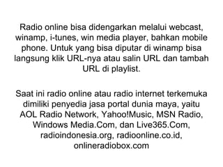 Radio online bisa didengarkan melalui webcast,
winamp, i-tunes, win media player, bahkan mobile
phone. Untuk yang bisa diputar di winamp bisa
langsung klik URL-nya atau salin URL dan tambah
URL di playlist.
Saat ini radio online atau radio internet terkemuka
dimiliki penyedia jasa portal dunia maya, yaitu
AOL Radio Network, Yahoo!Music, MSN Radio,
Windows Media.Com, dan Live365.Com,
radioindonesia.org, radioonline.co.id,
onlineradiobox.com
 