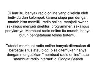 Di luar itu, banyak radio online yang dikelola oleh
individu dan kelompok karena siapa pun dengan
mudah bisa memiliki radio online, menjadi owner
sekaligus menjadi direktur, programmer, sekaligus
penyiarnya. Membuat radio online itu mudah, hanya
butuh pengetahuan teknis tertentu.
Tutorial membuat radio online banyak ditemukan di
berbagai situs atau blog, bisa ditemukan hanya
dengan mengetikkan "membuat radio online" atau
"membuat radio internet" di Google Search
 