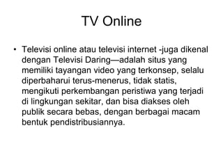 TV Online
• Televisi online atau televisi internet -juga dikenal
dengan Televisi Daring—adalah situs yang
memiliki tayangan video yang terkonsep, selalu
diperbaharui terus-menerus, tidak statis,
mengikuti perkembangan peristiwa yang terjadi
di lingkungan sekitar, dan bisa diakses oleh
publik secara bebas, dengan berbagai macam
bentuk pendistribusiannya.
 