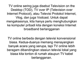 TV online sering juga disebut Television on the
Desktop (TOD), TV over IP (Television over
Internet Protocol), atau Televisi Protokol Internet,
Vlog, dan juga Vodcast. Untuk dapat
mengaksesnya, kita hanya perlu menghubungkan
ke komputer pribadi kita dengan koneksi Internet
broadband berlangganan
TV online berbeda dengan televisi konvensional
biasa. Kedua-duanya memang menayangkan
banyak acara yang serupa, tapi TV online lebih
beragam dibandingkan stasiun televisi lokal yang
biasa kita tonton di rumah ataupun TV kabel
berlangganan.
 