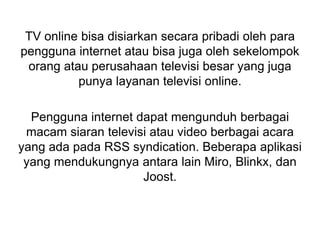TV online bisa disiarkan secara pribadi oleh para
pengguna internet atau bisa juga oleh sekelompok
orang atau perusahaan televisi besar yang juga
punya layanan televisi online.
Pengguna internet dapat mengunduh berbagai
macam siaran televisi atau video berbagai acara
yang ada pada RSS syndication. Beberapa aplikasi
yang mendukungnya antara lain Miro, Blinkx, dan
Joost.
 