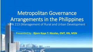 Metropolitan Governance
Arrangements in the Philippines
MPA 213 (Management of Rural and Urban Development)
Presented by : Bjorn Kaye T. Nicolas, EMT, RN, MSN
 