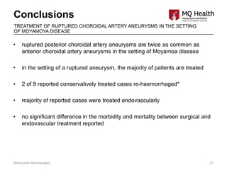 • ruptured posterior choroidal artery aneurysms are twice as common as
anterior choroidal artery aneurysms in the setting of Moyamoa disease
• in the setting of a ruptured aneurysm, the majority of patients are treated
• 2 of 9 reported conservatively treated cases re-haemorrhaged*
• majority of reported cases were treated endovascularly
• no significant difference in the morbidity and mortality between surgical and
endovascular treatment reported
Conclusions
Macquarie Neurosurgery 21
TREATMENT OF RUPTURED CHOROIDAL ARTERY ANEURYSMS IN THE SETTING
OF MOYAMOYA DISEASE
 