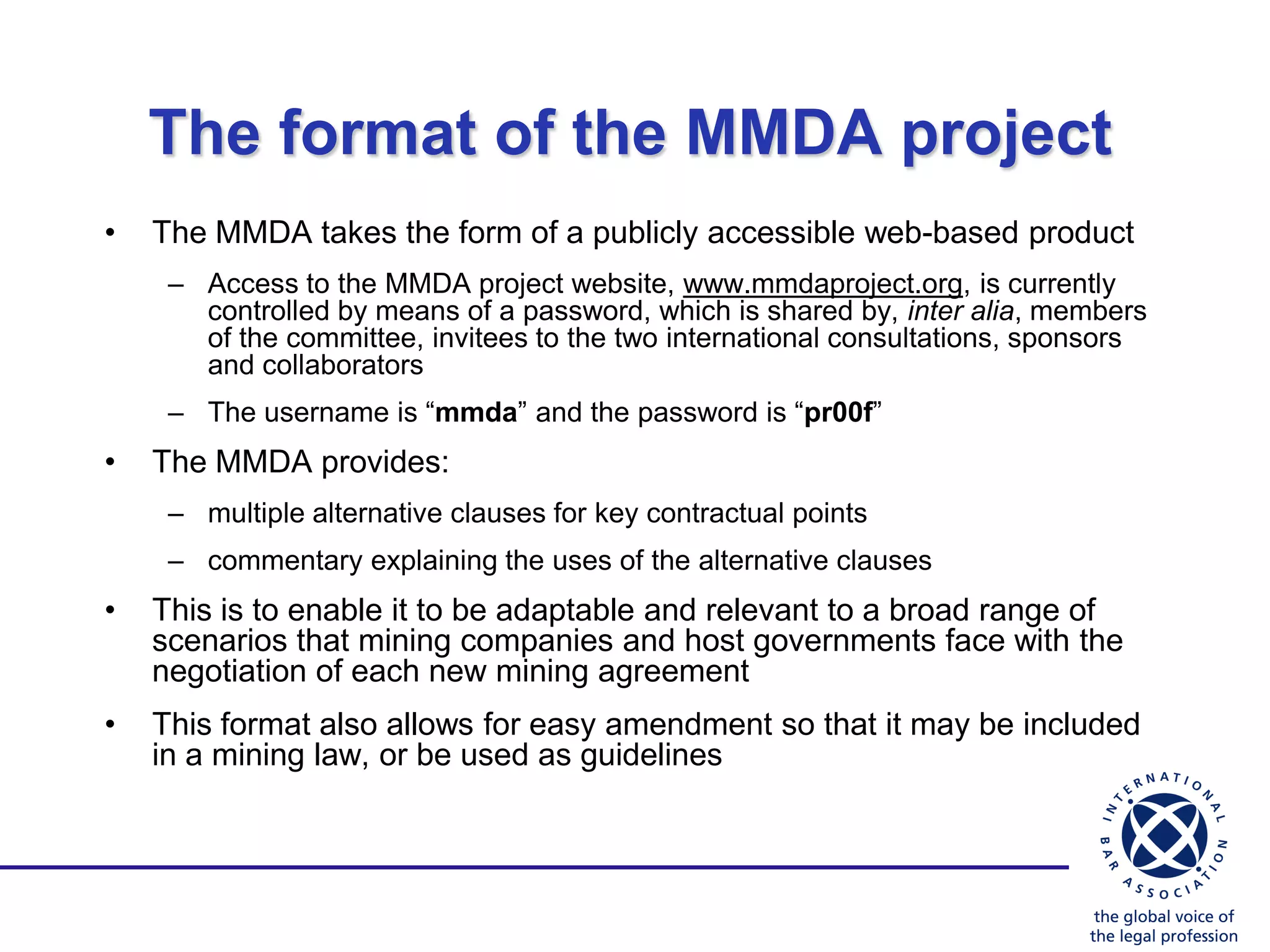 The format of the MMDA project
•   The MMDA takes the form of a publicly accessible web-based product
     – Access to the MMDA project website, www.mmdaproject.org, is currently
       controlled by means of a password, which is shared by, inter alia, members
       of the committee, invitees to the two international consultations, sponsors
       and collaborators
     – The username is “mmda” and the password is “pr00f”
•   The MMDA provides:
     – multiple alternative clauses for key contractual points
     – commentary explaining the uses of the alternative clauses
•   This is to enable it to be adaptable and relevant to a broad range of
    scenarios that mining companies and host governments face with the
    negotiation of each new mining agreement
•   This format also allows for easy amendment so that it may be included
    in a mining law, or be used as guidelines
 