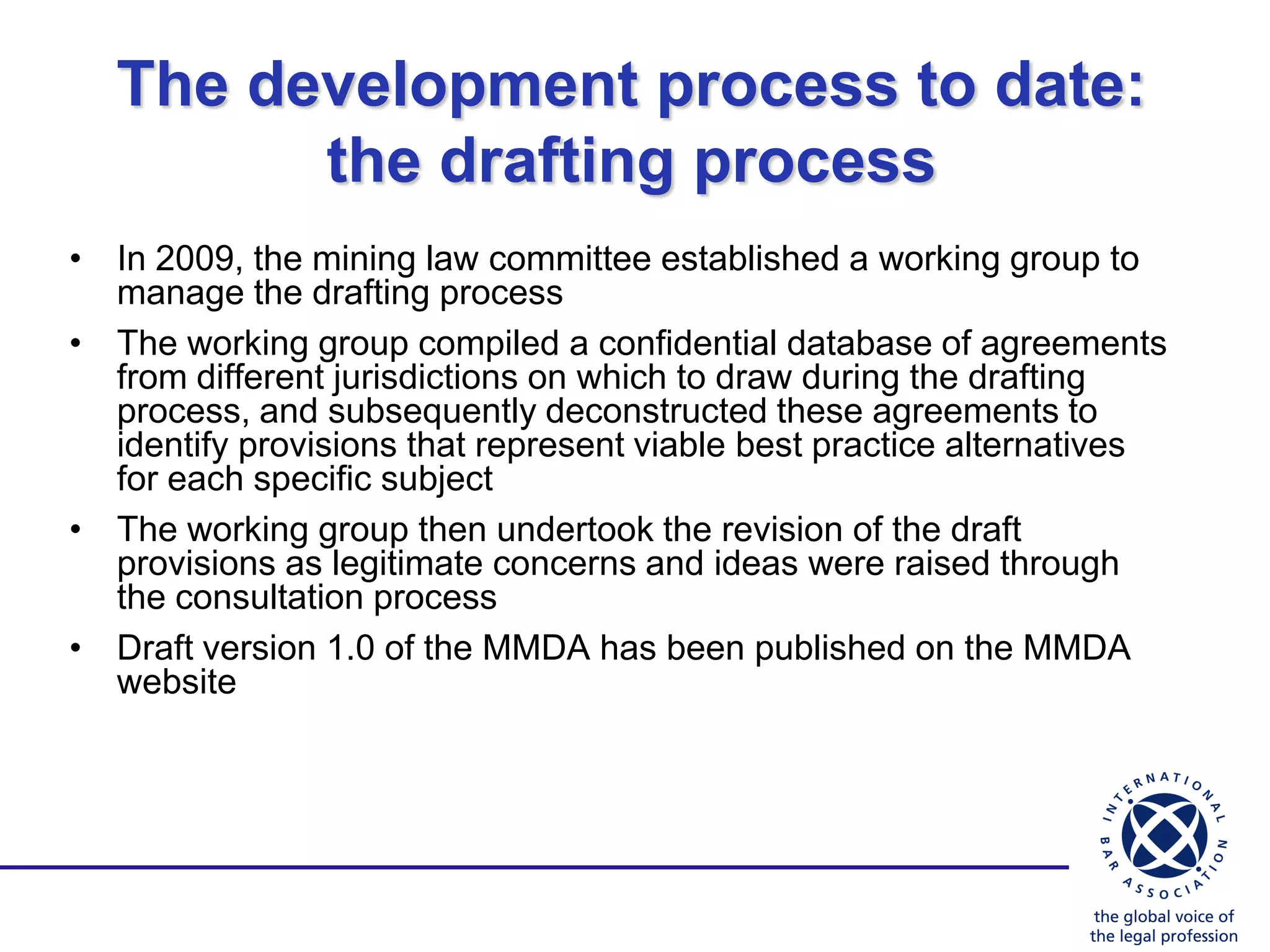 The development process to date:
         the drafting process
• In 2009, the mining law committee established a working group to
  manage the drafting process
• The working group compiled a confidential database of agreements
  from different jurisdictions on which to draw during the drafting
  process, and subsequently deconstructed these agreements to
  identify provisions that represent viable best practice alternatives
  for each specific subject
• The working group then undertook the revision of the draft
  provisions as legitimate concerns and ideas were raised through
  the consultation process
• Draft version 1.0 of the MMDA has been published on the MMDA
  website
 