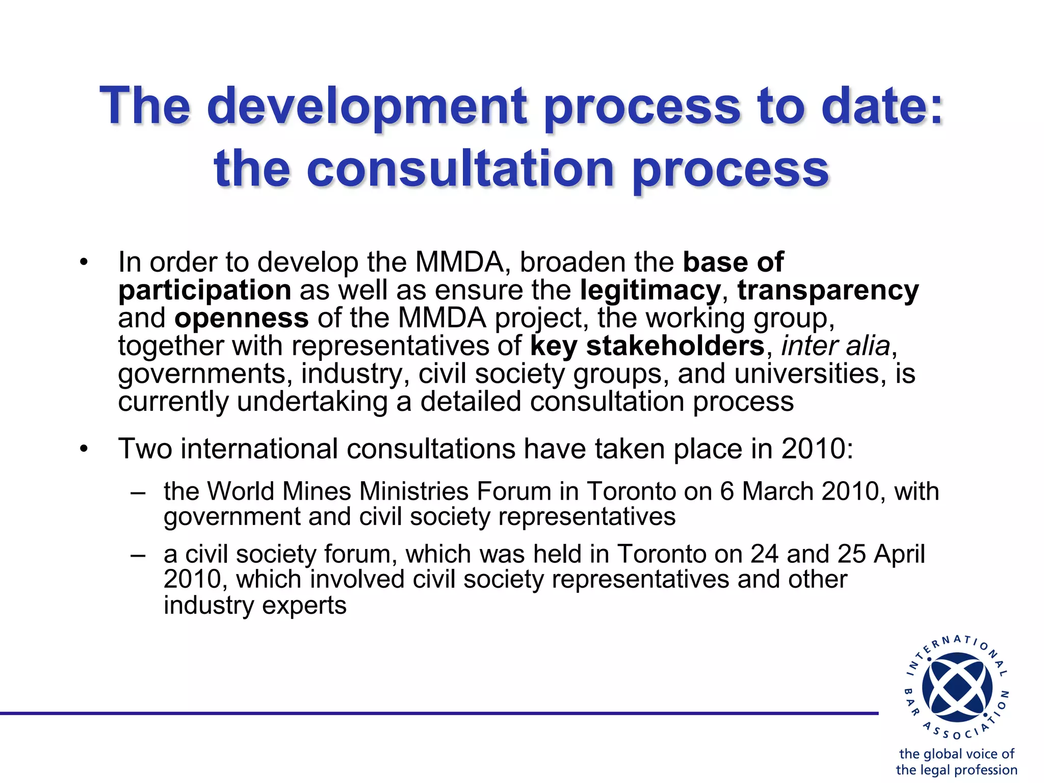 The development process to date:
     the consultation process
• In order to develop the MMDA, broaden the base of
  participation as well as ensure the legitimacy, transparency
  and openness of the MMDA project, the working group,
  together with representatives of key stakeholders, inter alia,
  governments, industry, civil society groups, and universities, is
  currently undertaking a detailed consultation process
• Two international consultations have taken place in 2010:
    – the World Mines Ministries Forum in Toronto on 6 March 2010, with
      government and civil society representatives
    – a civil society forum, which was held in Toronto on 24 and 25 April
      2010, which involved civil society representatives and other
      industry experts
 