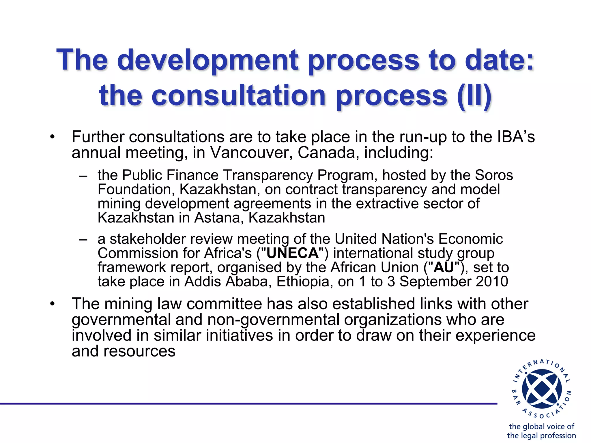 The development process to date:
  the consultation process (II)
• Further consultations are to take place in the run-up to the IBA‟s
  annual meeting, in Vancouver, Canada, including:
    – the Public Finance Transparency Program, hosted by the Soros
      Foundation, Kazakhstan, on contract transparency and model
      mining development agreements in the extractive sector of
      Kazakhstan in Astana, Kazakhstan
    – a stakeholder review meeting of the United Nation's Economic
      Commission for Africa's ("UNECA") international study group
      framework report, organised by the African Union ("AU"), set to
      take place in Addis Ababa, Ethiopia, on 1 to 3 September 2010
• The mining law committee has also established links with other
  governmental and non-governmental organizations who are
  involved in similar initiatives in order to draw on their experience
  and resources
 