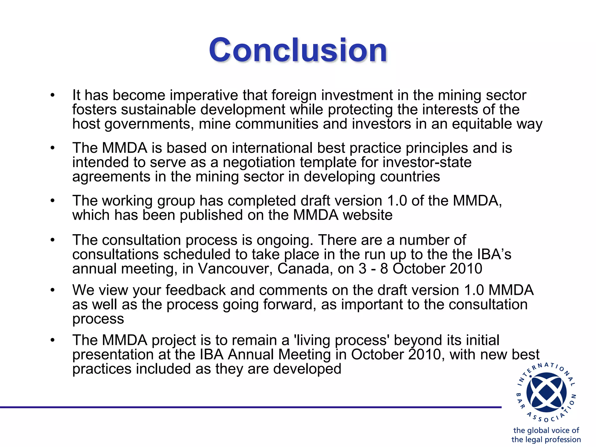 Conclusion
•   It has become imperative that foreign investment in the mining sector
    fosters sustainable development while protecting the interests of the
    host governments, mine communities and investors in an equitable way
•   The MMDA is based on international best practice principles and is
    intended to serve as a negotiation template for investor-state
    agreements in the mining sector in developing countries
•   The working group has completed draft version 1.0 of the MMDA,
    which has been published on the MMDA website
•   The consultation process is ongoing. There are a number of
    consultations scheduled to take place in the run up to the the IBA‟s
    annual meeting, in Vancouver, Canada, on 3 - 8 October 2010
•   We view your feedback and comments on the draft version 1.0 MMDA
    as well as the process going forward, as important to the consultation
    process
•   The MMDA project is to remain a 'living process' beyond its initial
    presentation at the IBA Annual Meeting in October 2010, with new best
    practices included as they are developed
 