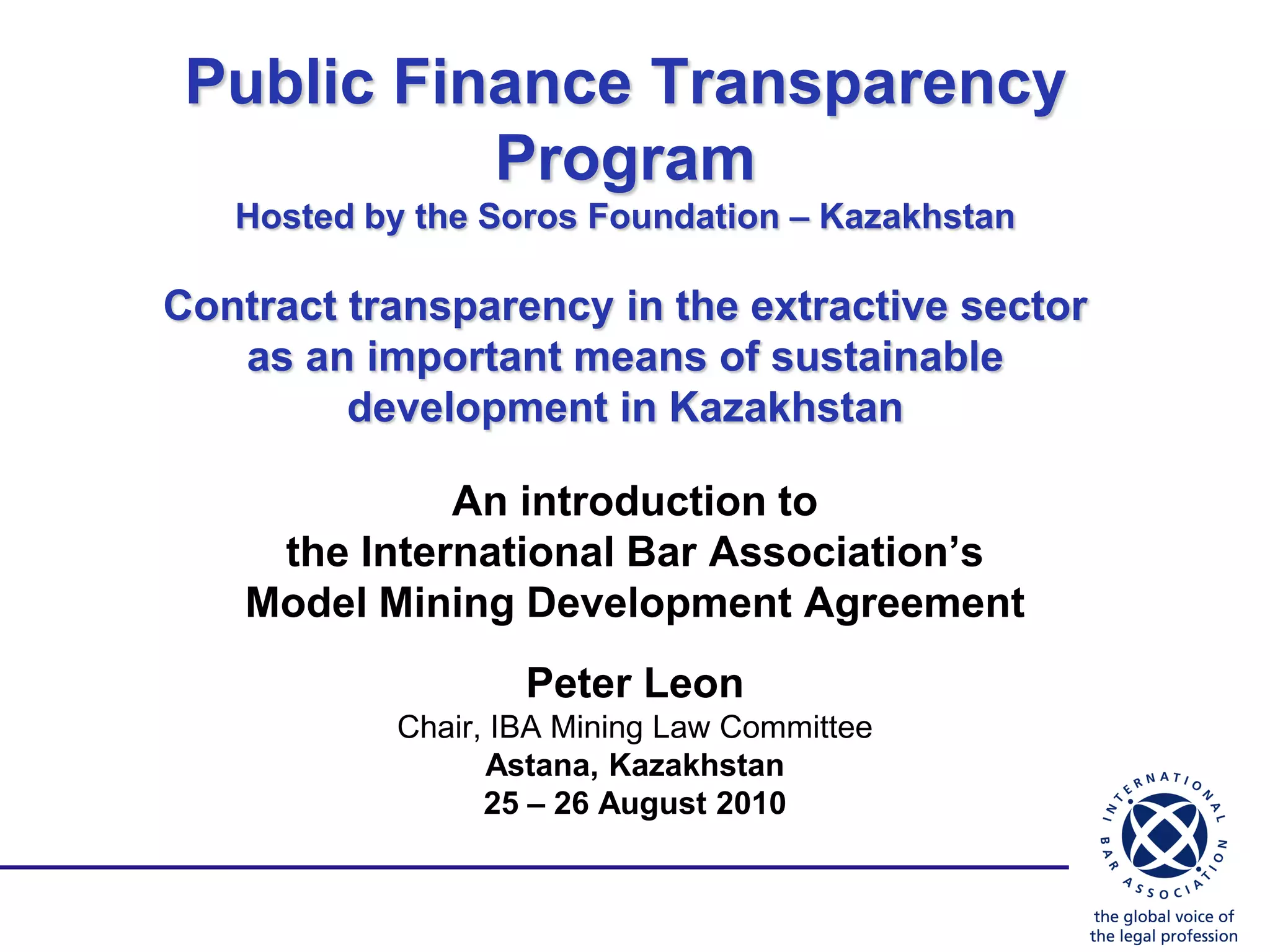 Public Finance Transparency
           Program
   Hosted by the Soros Foundation – Kazakhstan

Contract transparency in the extractive sector
   as an important means of sustainable
         development in Kazakhstan

              An introduction to
     the International Bar Association’s
    Model Mining Development Agreement
                   Peter Leon
           Chair, IBA Mining Law Committee
                 Astana, Kazakhstan
                 25 – 26 August 2010
 