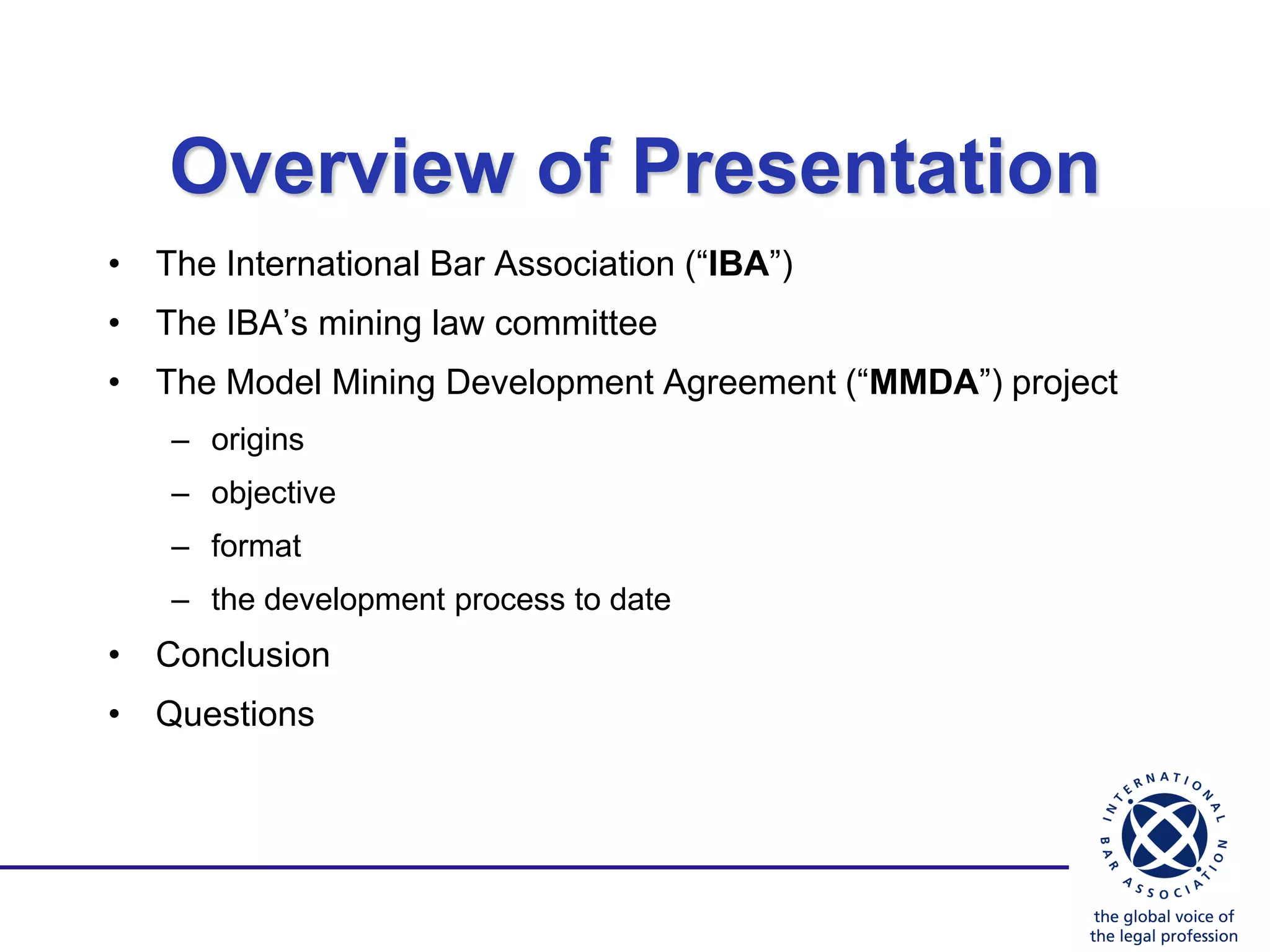 Overview of Presentation
• The International Bar Association (“IBA”)
• The IBA‟s mining law committee
• The Model Mining Development Agreement (“MMDA”) project
   – origins
   – objective
   – format
   – the development process to date
• Conclusion
• Questions
 