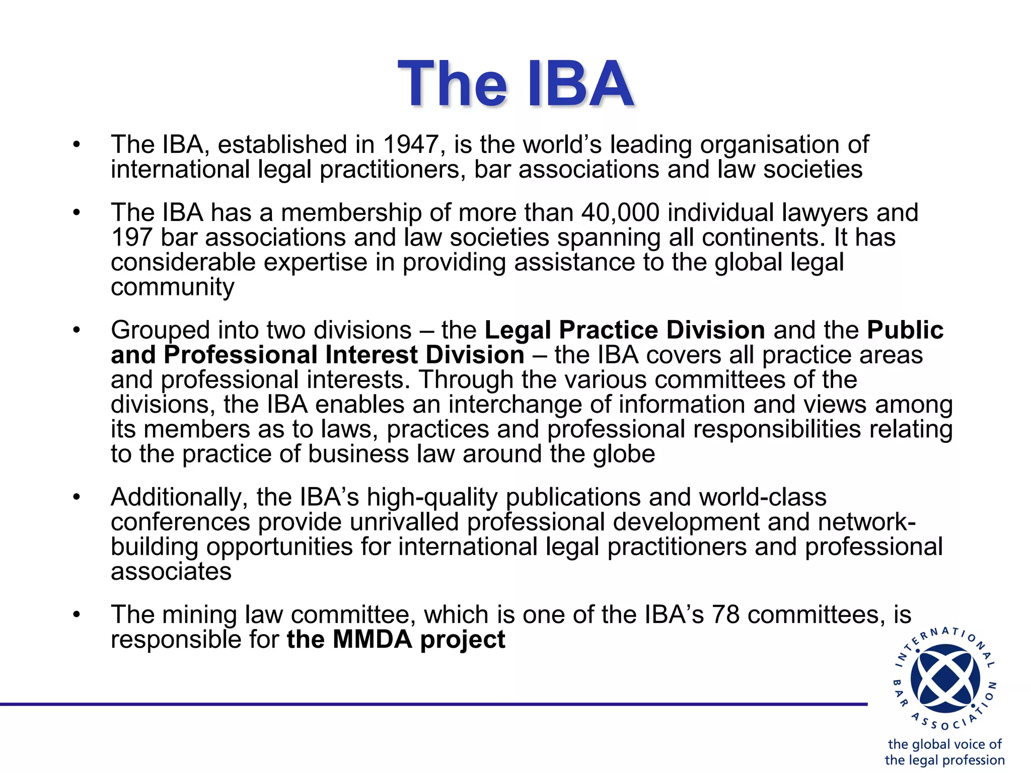 The IBA
•   The IBA, established in 1947, is the world‟s leading organisation of
    international legal practitioners, bar associations and law societies
•   The IBA has a membership of more than 40,000 individual lawyers and
    197 bar associations and law societies spanning all continents. It has
    considerable expertise in providing assistance to the global legal
    community
•   Grouped into two divisions – the Legal Practice Division and the Public
    and Professional Interest Division – the IBA covers all practice areas
    and professional interests. Through the various committees of the
    divisions, the IBA enables an interchange of information and views among
    its members as to laws, practices and professional responsibilities relating
    to the practice of business law around the globe
•   Additionally, the IBA‟s high-quality publications and world-class
    conferences provide unrivalled professional development and network-
    building opportunities for international legal practitioners and professional
    associates
•   The mining law committee, which is one of the IBA‟s 78 committees, is
    responsible for the MMDA project
 