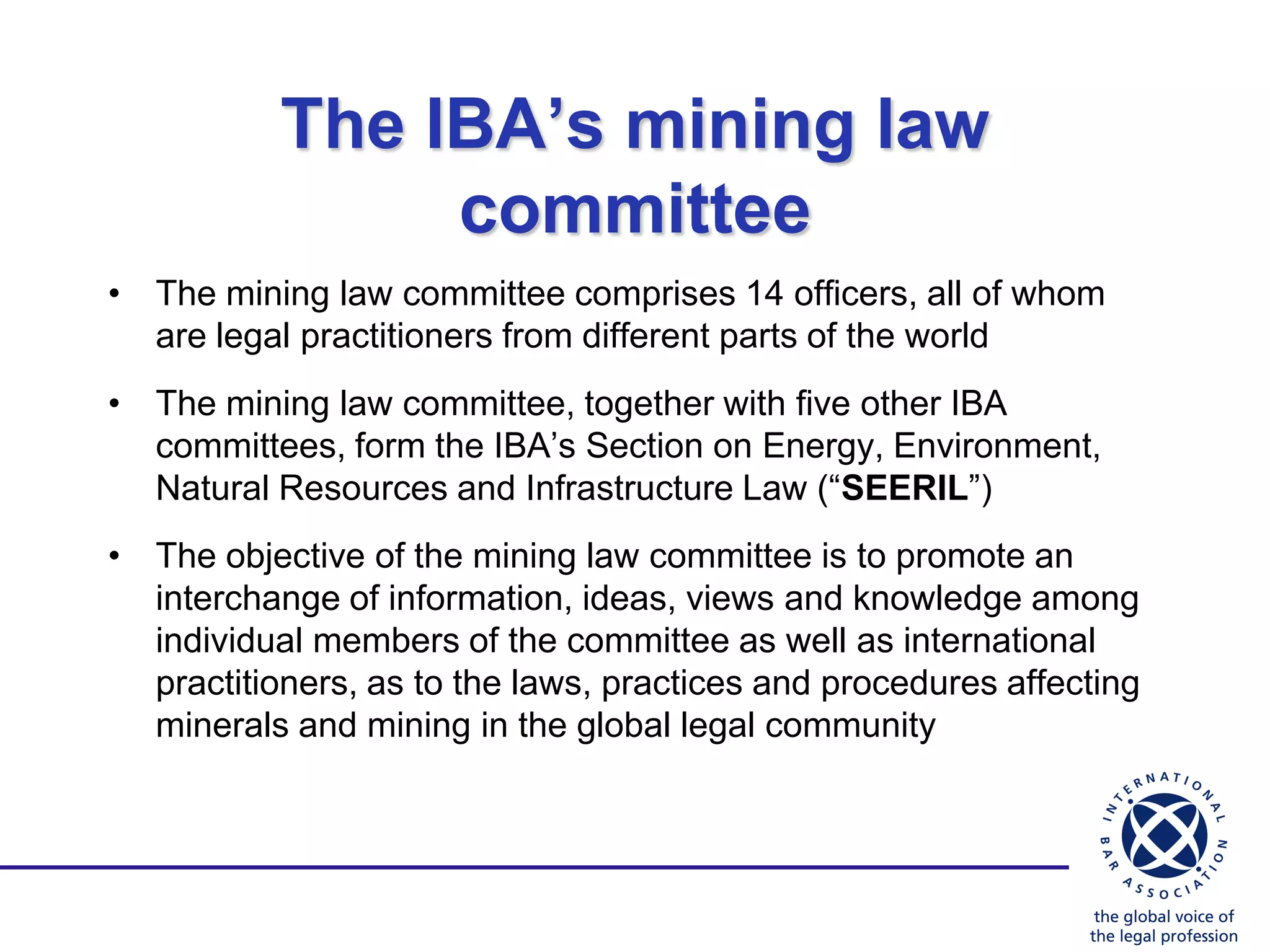 The IBA’s mining law
                committee
• The mining law committee comprises 14 officers, all of whom
  are legal practitioners from different parts of the world
• The mining law committee, together with five other IBA
  committees, form the IBA‟s Section on Energy, Environment,
  Natural Resources and Infrastructure Law (“SEERIL”)
• The objective of the mining law committee is to promote an
  interchange of information, ideas, views and knowledge among
  individual members of the committee as well as international
  practitioners, as to the laws, practices and procedures affecting
  minerals and mining in the global legal community
 