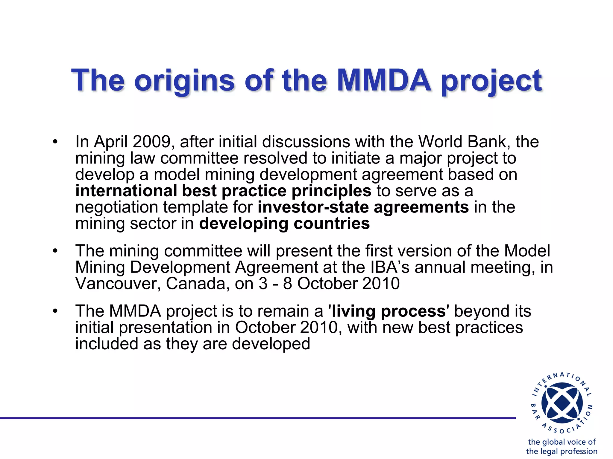 The origins of the MMDA project
• In April 2009, after initial discussions with the World Bank, the
  mining law committee resolved to initiate a major project to
  develop a model mining development agreement based on
  international best practice principles to serve as a
  negotiation template for investor-state agreements in the
  mining sector in developing countries
• The mining committee will present the first version of the Model
  Mining Development Agreement at the IBA‟s annual meeting, in
  Vancouver, Canada, on 3 - 8 October 2010
• The MMDA project is to remain a 'living process' beyond its
  initial presentation in October 2010, with new best practices
  included as they are developed
 