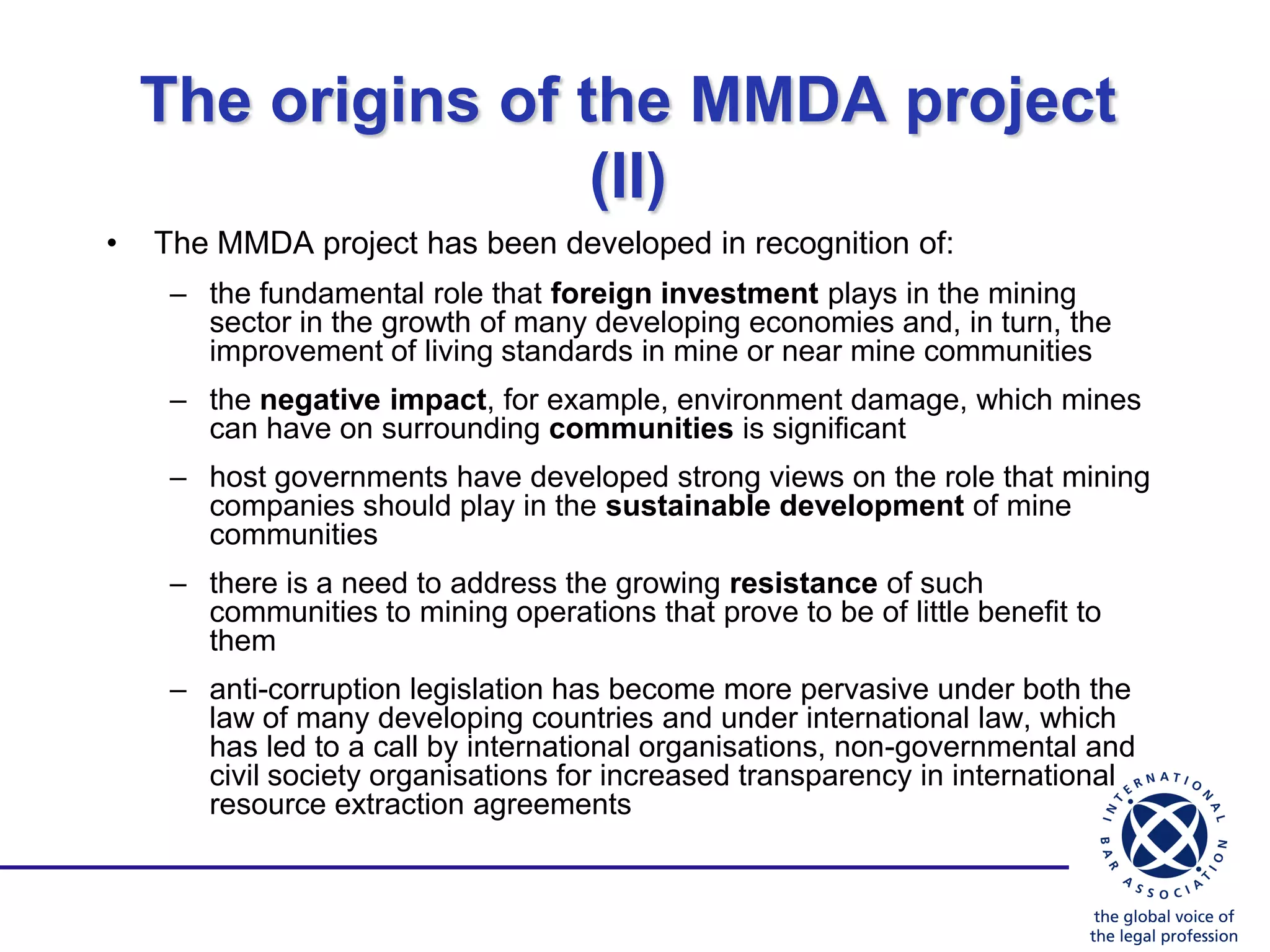 The origins of the MMDA project
                    (II)
•   The MMDA project has been developed in recognition of:
     – the fundamental role that foreign investment plays in the mining
       sector in the growth of many developing economies and, in turn, the
       improvement of living standards in mine or near mine communities
     – the negative impact, for example, environment damage, which mines
       can have on surrounding communities is significant
     – host governments have developed strong views on the role that mining
       companies should play in the sustainable development of mine
       communities
     – there is a need to address the growing resistance of such
       communities to mining operations that prove to be of little benefit to
       them
     – anti-corruption legislation has become more pervasive under both the
       law of many developing countries and under international law, which
       has led to a call by international organisations, non-governmental and
       civil society organisations for increased transparency in international
       resource extraction agreements
 