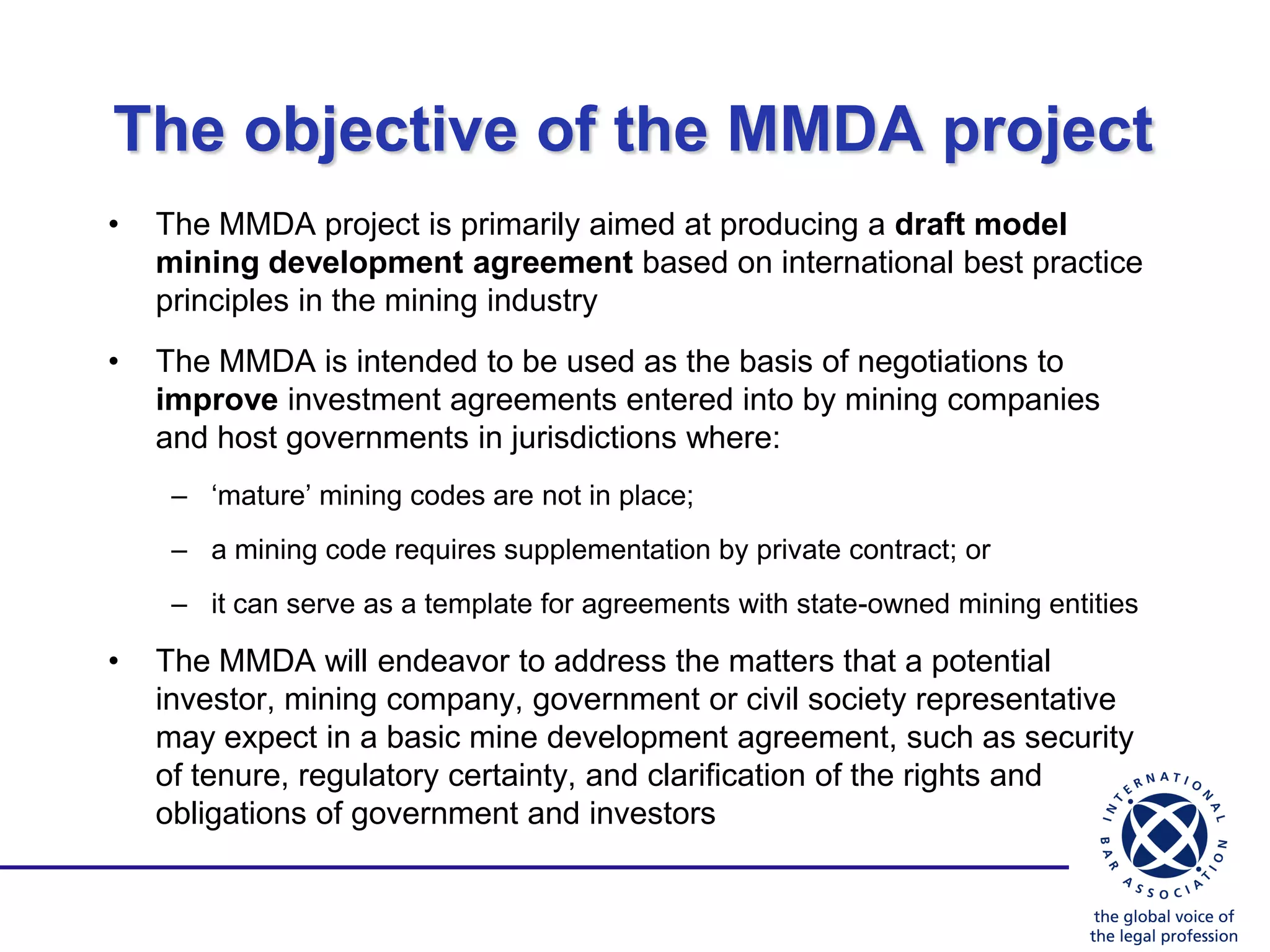 The objective of the MMDA project
•   The MMDA project is primarily aimed at producing a draft model
    mining development agreement based on international best practice
    principles in the mining industry
•   The MMDA is intended to be used as the basis of negotiations to
    improve investment agreements entered into by mining companies
    and host governments in jurisdictions where:
     – „mature‟ mining codes are not in place;
     – a mining code requires supplementation by private contract; or
     – it can serve as a template for agreements with state-owned mining entities

•   The MMDA will endeavor to address the matters that a potential
    investor, mining company, government or civil society representative
    may expect in a basic mine development agreement, such as security
    of tenure, regulatory certainty, and clarification of the rights and
    obligations of government and investors
 