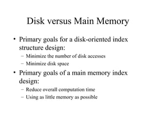 Disk versus Main Memory
• Primary goals for a disk-oriented index
structure design:
– Minimize the number of disk accesses
– Minimize disk space
• Primary goals of a main memory index
design:
– Reduce overall computation time
– Using as little memory as possible
 