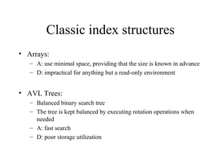Classic index structures
• Arrays:
– A: use minimal space, providing that the size is known in advance
– D: impractical for anything but a read-only environment
• AVL Trees:
– Balanced binary search tree
– The tree is kept balanced by executing rotation operations when
needed
– A: fast search
– D: poor storage utilization
 