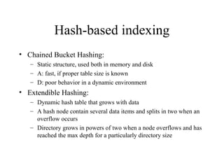 Hash-based indexing
• Chained Bucket Hashing:
– Static structure, used both in memory and disk
– A: fast, if proper table size is known
– D: poor behavior in a dynamic environment
• Extendible Hashing:
– Dynamic hash table that grows with data
– A hash node contain several data items and splits in two when an
overflow occurs
– Directory grows in powers of two when a node overflows and has
reached the max depth for a particularly directory size
 