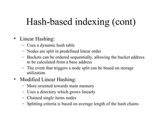 Hash-based indexing (cont)
• Linear Hashing:
– Uses a dynamic hash table
– Nodes are split in predefined linear order
– Buckets can be ordered sequentially, allowing the bucket address
to be calculated from a base address
– The event that triggers a node split can be based on storage
utilization
• Modified Linear Hashing:
– More oriented towards main memory
– Uses a directory which grows linearly
– Chained single items nodes
– Splitting criteria is based on average length of the hash chains
 