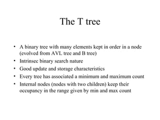 The T tree
• A binary tree with many elements kept in order in a node
(evolved from AVL tree and B tree)
• Intrinsec binary search nature
• Good update and storage characteristics
• Every tree has associated a minimum and maximum count
• Internal nodes (nodes with two children) keep their
occupancy in the range given by min and max count
 