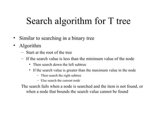 Search algorithm for T tree
• Similar to searching in a binary tree
• Algorithm
– Start at the root of the tree
– If the search value is less than the minimum value of the node
• Then search down the left subtree
• If the search value is greater than the maximum value in the node
– Then search the right subtree
– Else search the current node
The search fails when a node is searched and the item is not found, or
when a node that bounds the search value cannot be found
 