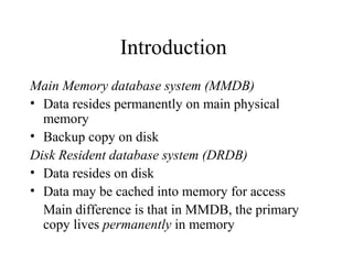 Introduction
Main Memory database system (MMDB)
• Data resides permanently on main physical
memory
• Backup copy on disk
Disk Resident database system (DRDB)
• Data resides on disk
• Data may be cached into memory for access
Main difference is that in MMDB, the primary
copy lives permanently in memory
 
