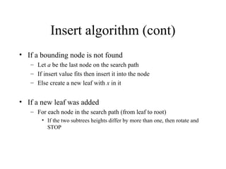 Insert algorithm (cont)
• If a bounding node is not found
– Let a be the last node on the search path
– If insert value fits then insert it into the node
– Else create a new leaf with x in it
• If a new leaf was added
– For each node in the search path (from leaf to root)
• If the two subtrees heights differ by more than one, then rotate and
STOP
 