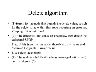 Delete algorithm
• (1)Search for the node that bounds the delete value; search
for the delete value within this node, reporting an error and
stopping if it is not found
• (2)If the delete will not cause an underflow then delete the
value and STOP
• Else, if this is an internal node, then delete the value and
‘borrow’ the greatest lower bound
• Else delete the element
• (3)If the node is a half-leaf and can be merged with a leaf,
do it, and go to (5)
 
