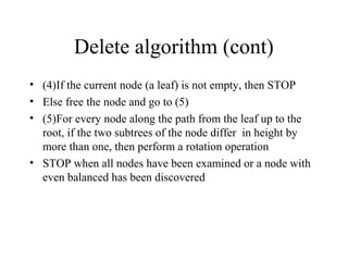 Delete algorithm (cont)
• (4)If the current node (a leaf) is not empty, then STOP
• Else free the node and go to (5)
• (5)For every node along the path from the leaf up to the
root, if the two subtrees of the node differ in height by
more than one, then perform a rotation operation
• STOP when all nodes have been examined or a node with
even balanced has been discovered
 