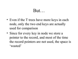 But…
• Even if the T trees have more keys in each
node, only the two end keys are actually
used for comparison
• Since for every key in node we store a
pointer to the record, and most of the time
the record pointers are not used, the space is
‘wasted’
 