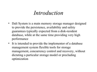 Introduction
• Dali System is a main memory storage manager designed
to provide the persistence, availability and safety
guarantees typically expected from a disk-resident
database, while at the same time providing very high
performance
• It is intended to provide the implementor of a database
management system flexible tools for storage
management, concurrency control and recovery, without
dictating a particular storage model or precluding
optimization
 