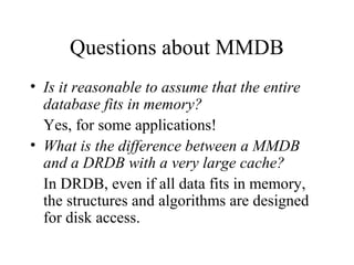 Questions about MMDB
• Is it reasonable to assume that the entire
database fits in memory?
Yes, for some applications!
• What is the difference between a MMDB
and a DRDB with a very large cache?
In DRDB, even if all data fits in memory,
the structures and algorithms are designed
for disk access.
 