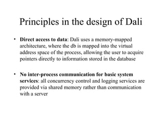 Principles in the design of Dali
• Direct access to data: Dali uses a memory-mapped
architecture, where the db is mapped into the virtual
address space of the process, allowing the user to acquire
pointers directly to information stored in the database
• No inter-process communication for basic system
services: all concurrency control and logging services are
provided via shared memory rather than communication
with a server
 