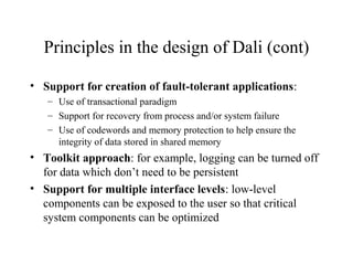Principles in the design of Dali (cont)
• Support for creation of fault-tolerant applications:
– Use of transactional paradigm
– Support for recovery from process and/or system failure
– Use of codewords and memory protection to help ensure the
integrity of data stored in shared memory
• Toolkit approach: for example, logging can be turned off
for data which don’t need to be persistent
• Support for multiple interface levels: low-level
components can be exposed to the user so that critical
system components can be optimized
 
