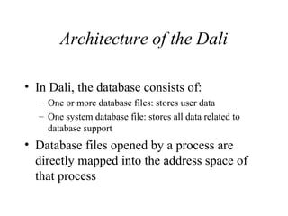 Architecture of the Dali
• In Dali, the database consists of:
– One or more database files: stores user data
– One system database file: stores all data related to
database support
• Database files opened by a process are
directly mapped into the address space of
that process
 