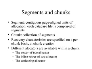 Segments and chunks
• Segment: contiguous page-aligned units of
allocation; each database file is comprised of
segments
• Chunk: collection of segments
• Recovery characteristics are specified on a per-
chunk basis, at chunk creation
• Different alocators are available within a chunk:
– The power-of-two allocator
– The inline power-of-two allocator
– The coalescing allocator
 