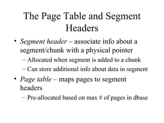 The Page Table and Segment
Headers
• Segment header – associate info about a
segment/chunk with a physical pointer
– Allocated when segment is added to a chunk
– Can store additional info about data in segment
• Page table – maps pages to segment
headers
– Pre-allocated based on max # of pages in dbase
 