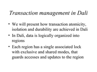 Transaction management in Dali
• We will present how transaction atomicity,
isolation and durability are achieved in Dali
• In Dali, data is logically organized into
regions
• Each region has a single associated lock
with exclusive and shared modes, that
guards accesses and updates to the region
 