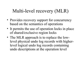 Multi-level recovery (MLR)
• Provides recovery support for concurrency
based on the semantics of operations
• It permits the use of operation locks in place
of shared/exclusive region locks
• The MLR approach is to replace the low-
level physical undo log records with higher-
level logical undo log records containing
undo descriptions at the operation level
 