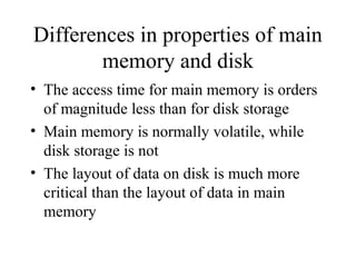 Differences in properties of main
memory and disk
• The access time for main memory is orders
of magnitude less than for disk storage
• Main memory is normally volatile, while
disk storage is not
• The layout of data on disk is much more
critical than the layout of data in main
memory
 